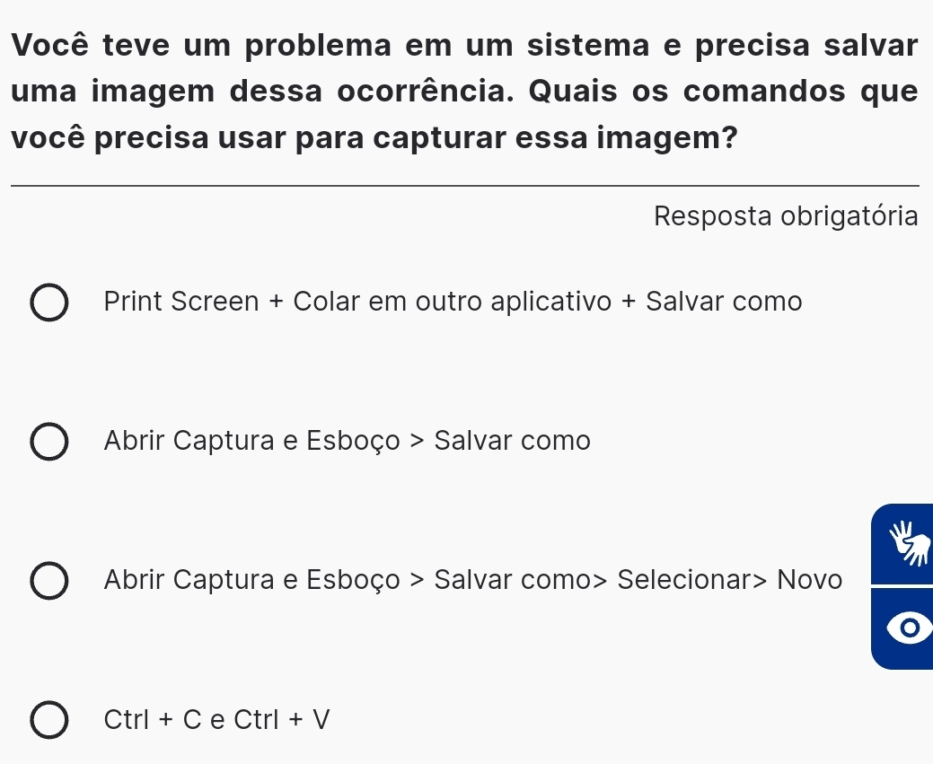 Você teve um problema em um sistema e precisa salvar 
uma imagem dessa ocorrência. Quais os comandos que 
você precisa usar para capturar essa imagem? 
Resposta obrigatória 
Print Screen + Colar em outro aplicativo + Salvar como 
Abrir Captura e Esboço > Salvar como 
5 
Abrir Captura e Esboço > Salvar como> Selecionar> Novo
Ctrl+C e Ctrl+V