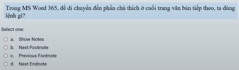 Trong MS Word 365, đề di chuyển đến phần chú thích ở cuối trang văn bản tiếp theo, ta dùng
lệnh gì?
Select one:
a. Show Notes
b. Next Footnote
c. Previous Footnote
d. Next Endnote