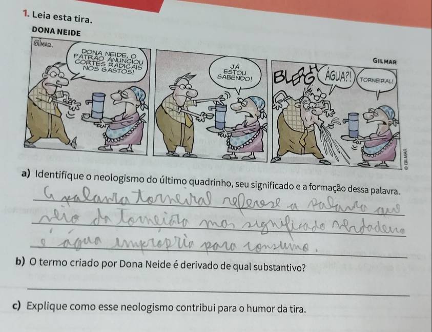 Leia esta tira. 
DONA NEIDE 
_ 
a) Identifique o neologismo do último quadrinho, seu significado e a formação dessa palavra. 
_ 
_ 
b) O termo criado por Dona Neide é derivado de qual substantivo? 
_ 
c) Explique como esse neologismo contribui para o humor da tira.