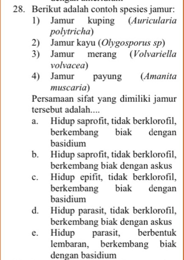 Berikut adalah contoh spesies jamur:
1) Jamur kuping (Auricularia
polytricha)
2) Jamur kayu (Olygosporus sp)
3) Jamur merang (Volvariella
volvacea)
4) Jamur payung (Amanita
muscaria)
Persamaan sifat yang dimiliki jamur
tersebut adalah....
a. Hidup saprofit, tidak berklorofil,
berkembang biak dengan
basidium
b. Hidup saprofit, tidak berklorofil,
berkembang biak dengan askus
c. Hidup epifit, tidak berklorofil,
berkembang biak dengan
basidium
d. Hidup parasit, tidak berklorofil,
berkembang biak dengan askus
e. Hidup parasit, berbentuk
lembaran, berkembang biak
dengan basidium