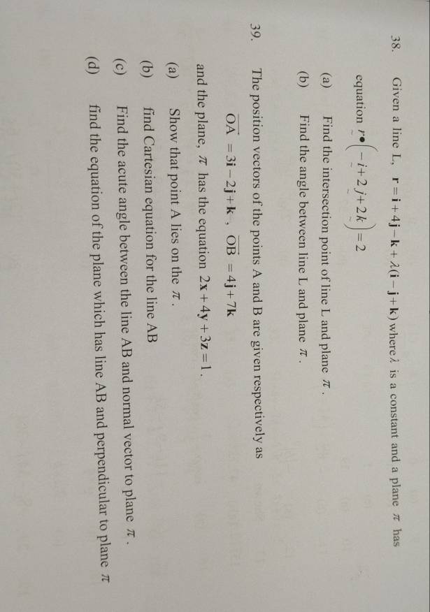 Given a line L, r=i+4j-k+lambda (i-j+k) whereλ is a constant and a plane π has 
equation r· (-i+2j+2k)=2
(a) Find the intersection point of line L and plane π. 
(b) Find the angle between line L and plane π. 
39. The position vectors of the points A and B are given respectively as
vector OA=3i-2j+k, vector OB=4j+7k
and the plane, π has the equation 2x+4y+3z=1. 
(a) Show that point A lies on the π. 
(b) find Cartesian equation for the line AB
(c) Find the acute angle between the line AB and normal vector to plane π. 
(d) find the equation of the plane which has line AB and perpendicular to plane π