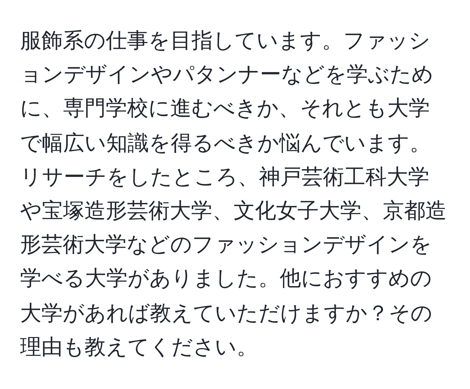 服飾系の仕事を目指しています。ファッションデザインやパタンナーなどを学ぶために、専門学校に進むべきか、それとも大学で幅広い知識を得るべきか悩んでいます。リサーチをしたところ、神戸芸術工科大学や宝塚造形芸術大学、文化女子大学、京都造形芸術大学などのファッションデザインを学べる大学がありました。他におすすめの大学があれば教えていただけますか？その理由も教えてください。