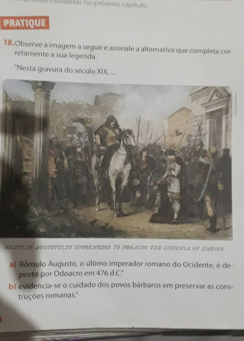 restudadas no próximo capítulo.
PRATIQUE
18.Observe a imagem a seguir e assinale a alternativa que completa cor-
retamente a sua legenda.
''Nesta gravura do século XIX, ...
COMULUS AUGUSTULUS SURRENDERS TO ODOACER THE INSIGNIA OF EMPIRE
a) Rômulo Augusto, o último imperador romano do Ocidente, é de-
posto por Odoacro em 476 d.C."
b) evidencia-se o cuidado dos povos bárbaros em preservar as cons-
truções romanas.''