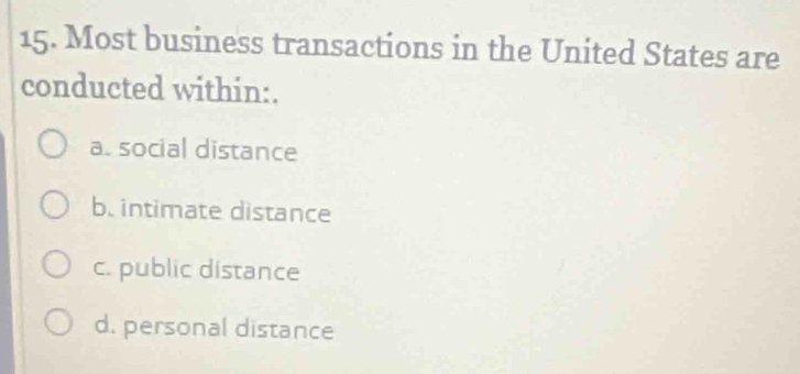 Most business transactions in the United States are
conducted within:.
a. social distance
b. intimate distance
c. public distance
d. personal distance