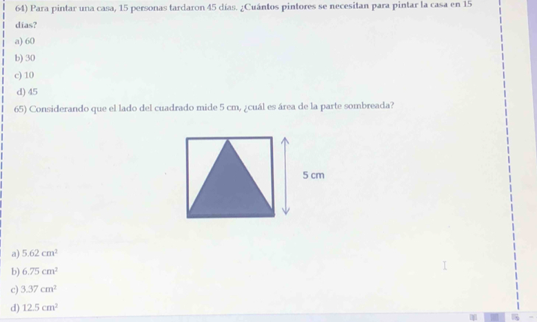 Para pintar una casa, 15 personas tardaron 45 días. ¿Cuántos pintores se necesitan para pintar la casa en 15
días?
a) 60
b) 30
c) 10
d) 45
65) Considerando que el lado del cuadrado mide 5 cm, ¿cuál es área de la parte sombreada?
a) 5.62cm^2
b) 6.75cm^2
c) 3.37cm^2
d) 12.5cm^2