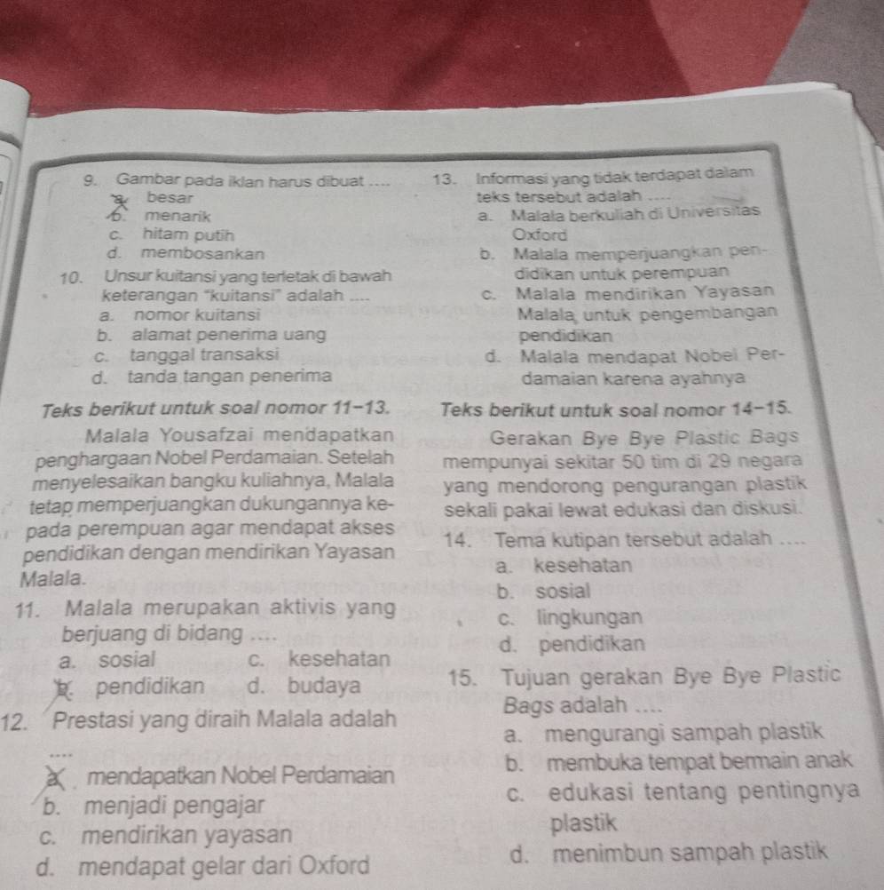 Gambar pada iklan harus dibuat ….. 13. Informasi yang tidak terdapat dalam
besar teks tersebut adalah_
b menarik a. Malała berkuliah di Universitas
c. hitam putih Oxford
d. membosankan b. Malala memperjuangkan pen-
10. Unsur kuitansi yang terletak di bawah didikan untuk perempuan
keterangan “kuitansi” adalah .... c. Malala mendirikan Yayasan
a. nomor kuitansi Malala untuk pengembangan
b. alamat penerima uang pendidikan
c. tanggal transaksi d. Malala mendapat Nobei Per-
d. tanda tangan penerima damaian karena ayahnya
Teks berikut untuk soal nomor 11-13. Teks berikut untuk soal nomor 14-15.
Malala Yousafzai mendapatkan Gerakan Bye Bye Plastic Bags
penghargaan Nobel Perdamaian. Setelah mempunyai sekitar 50 tim di 29 negara
menyelesaikan bangku kuliahnya, Malala yang mendorong pengurangan plastik 
tetap memperjuangkan dukungannya ke- sekali pakai lewat edukasi dan diskusi.
pada perempuan agar mendapat akses
pendidikan dengan mendirikan Yayasan 14. Tema kutipan tersebut adalah ....
a. kesehatan
Malala.
b. sosial
11. Malala merupakan aktivis yang
c. lingkungan
berjuang di bidang , ;;.
d. pendidikan
a. sosial c. kesehatan
pendidikan d. budaya 15. Tujuan gerakan Bye Bye Plastic
12. Prestasi yang diraih Malala adalah
Bags adalah `_
a. mengurangi sampah plastik
b. membuka tempat bermain anak
mendapatkan Nobel Perdamaian
c. edukasi tentang pentingnya
b. menjadi pengajar
c. mendirikan yayasan plastik
d. mendapat gelar dari Oxford
d. menimbun sampah plastik