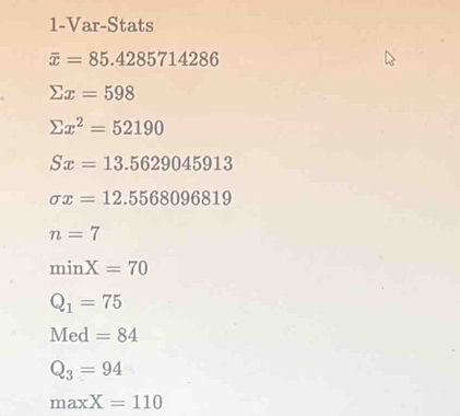 1-Var-Stats
overline x=85.4285714286
sumlimits x=598
sumlimits x^2=52190
Sx=13.5629045913
sigma x=12.5568096819
n=7
minX=70
Q_1=75
Med=84
Q_3=94
maxX=110