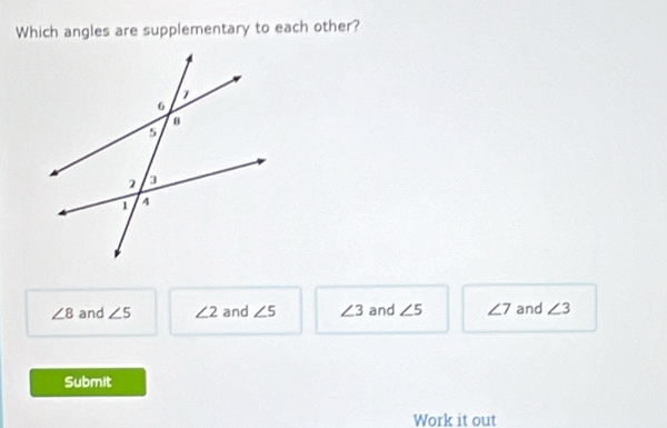 Which angles are supplementary to each other?
∠ 8 and ∠ 5 ∠ 2 and ∠ 5 ∠ 3 and ∠ 5 ∠ 7 and ∠ 3
Submit
Work it out