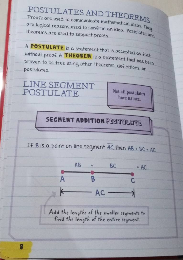 POSTULATES AND THEOREMS 
Proofs are used to communicate mathematical ideas. They 
are logical reasons used to confirm an idea. Postulates and 
theorems are used to support proofs. 
A POSTULATE is a statement that is accepted as fact. 
without proof. A THEOREM is a statement that has been 
proven to be true using other theorems, definitions, or 
postulates. 
LINE SEGMENT 
POSTULATE 
Not all postulates 
have names. 
SEGMENT ADDITION POStULATe 
If B is a point on line segment overline AC, then AB+BC=AC
AB + BC =AC