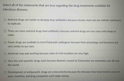 Select all of the statements that are true regarding the drug treatments available for
infectious diseases.
Antiviral drugs are harder to develop than antibiotics because viruses must use our cellular machinery
to replicate.
There are more antiviral drugs than antibiotics because antiviral drugs are very easy and cheap to
make.
Fewer drugs are available to treat Eukaryotic pathogens because their physiology and functions are
very similar to our own.
Antivirals may quit working because rates of viral mutation are very high.
Very few anti-parasitic drugs exist because diseases caused by Eukaryotes are extremely rare all over
the world.
Development of antiparasitic drugs are a low priority because the diseases they treat tend to occur in
poor countries, and drug companies can't make money.