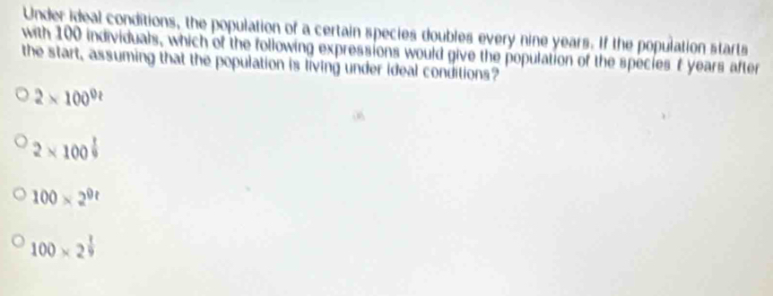 Under ideal conditions, the population of a certain species doubles every nine years. If the population starts
with 100 individuals, which of the following expressions would give the population of the species t years after
the start, assuming that the population is living under ideal conditions?
2* 100^0
2* 100^(frac 1)9
100* 2^(0t)
100* 2^(frac 1)9