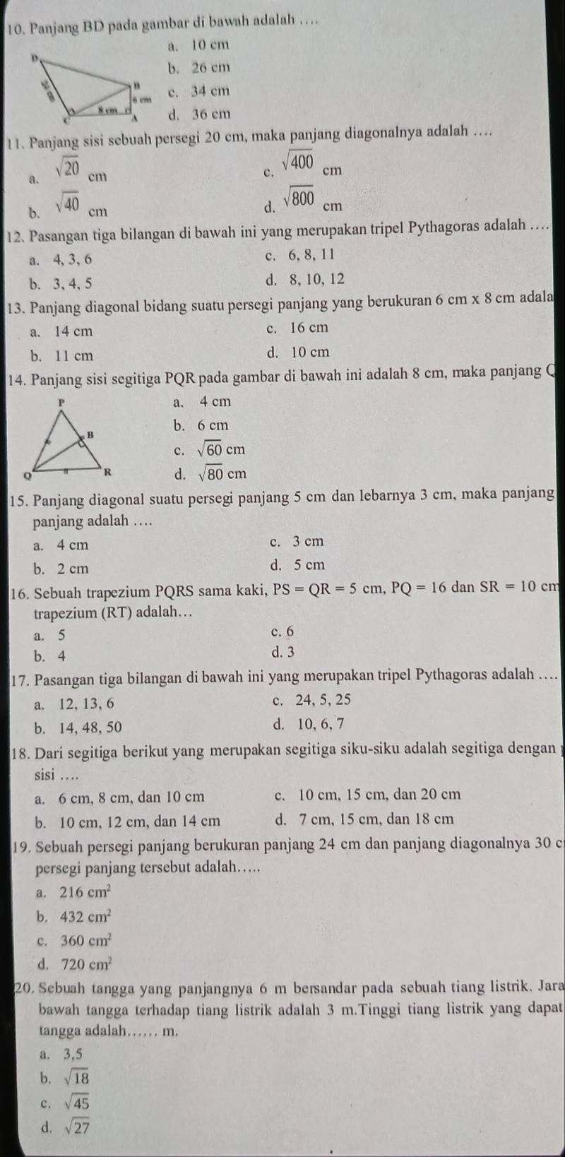 Panjang BD pada gambar di bawah adalah …
a. 10 cm
b. 26 cm
c. 34 cm
d. 36 cm
11. Panjang sisi sebuah persegi 20 cm, maka panjang diagonalnya adalah …
a. sqrt(20)cm
c. sqrt(400)cm
b. sqrt(40)cm
d. sqrt(800)cm
12. Pasangan tiga bilangan di bawah ini yang merupakan tripel Pythagoras adalah …
a. 4, 3,6 c. 6, 8, 11
b. 3,4, 5 d. 8, 10,12
13. Panjang diagonal bidang suatu persegi panjang yang berukuran 6 cm* 8cm adala
a. 14 cm c. 16 cm
b. 11 cm d. 10 cm
14. Panjang sisi segitiga PQR pada gambar di bawah ini adalah 8 cm, maka panjang Q
a. 4 cm
b. 6 cm
c. sqrt(60)cm
d. sqrt(80)cm
15. Panjang diagonal suatu persegi panjang 5 cm dan lebarnya 3 cm, maka panjang
panjang adalah …
a. 4 cm c. 3 cm
b. 2 cm d. 5 cm
16. Sebuah trapezium PQRS sama kaki, PS=QR=5cm,PQ=16 dan SR=10cm
trapezium (RT) adalah…
a. 5
c. 6
b. 4
d. 3
17. Pasangan tiga bilangan di bawah ini yang merupakan tripel Pythagoras adalah …
a. 12, 13, 6 c. 24, 5, 25
b. 14, 48, 50 d. 10, 6, 7
18. Dari segitiga berikut yang merupakan segitiga siku-siku adalah segitiga dengan p
sisi …
a. 6 cm, 8 cm, dan 10 cm c. 10 cm, 15 cm, dan 20 cm
b. 10 cm, 12 cm, dan 14 cm d. 7 cm, 15 cm, dan 18 cm
19. Sebuah persegi panjang berukuran panjang 24 cm dan panjang diagonalnya 30 c
persegi panjang tersebut adalah….
a. 216cm^2
b. 432cm^2
c. 360cm^2
d. 720cm^2
20. Sebuah tangga yang panjangnya 6 m bersandar pada sebuah tiang listrik. Jara
bawah tangga terhadap tiang listrik adalah 3 m.Tinggi tiang listrik yang dapat
tangga adalah…   m.
a. 3,5
b. sqrt(18)
c. sqrt(45)
d. sqrt(27)