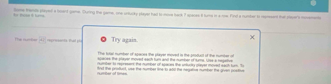 for those 6 tums. Some friends played a board game. During the game, one unlucky player had to move back 7 spaces 6 turns in a row. Find a number to represent that player's movements
The number 42 represents that pl Try again.
The total number of spaces the player moved is the product of the number of
spaces the player moved each turn and the number of turns. Use a negative
number to represent the number of spaces the unlucky player moved each turn. To
number of times. find the product, use the number line to add the negative number the given positive