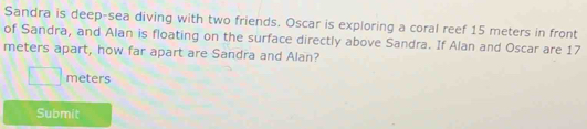 Sandra is deep-sea diving with two friends. Oscar is exploring a coral reef 15 meters in front 
of Sandra, and Alan is floating on the surface directly above Sandra. If Alan and Oscar are 17
meters apart, how far apart are Sandra and Alan?
meters
Submit