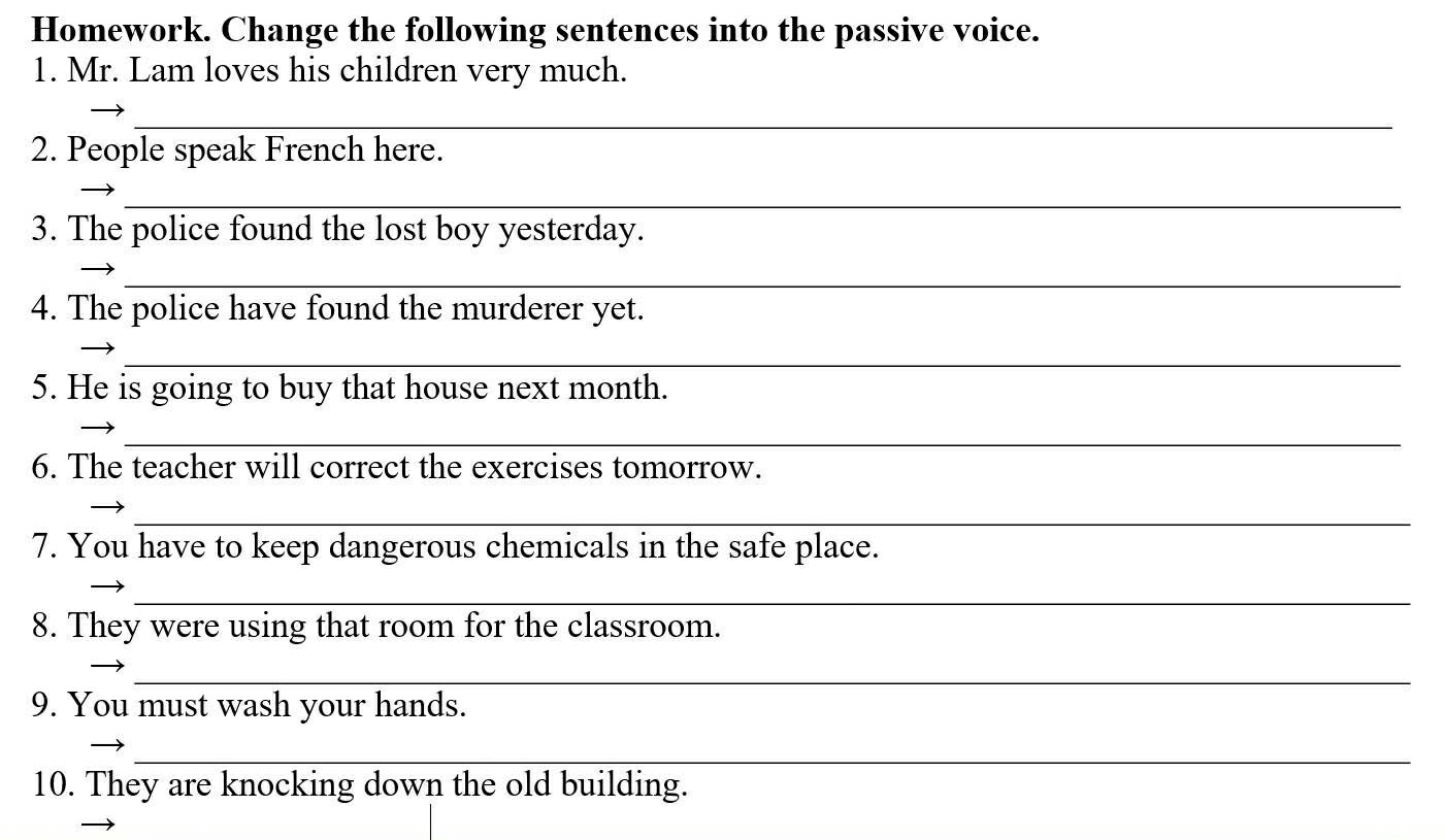 Homework. Change the following sentences into the passive voice. 
1. Mr. Lam loves his children very much. 
_ 
2. People speak French here. 
_ 
3. The police found the lost boy yesterday. 
_ 
4. The police have found the murderer yet. 
_ 
5. He is going to buy that house next month. 
_ 
6. The teacher will correct the exercises tomorrow. 
_ 
7. You have to keep dangerous chemicals in the safe place. 
_ 
8. They were using that room for the classroom. 
_ 
9. You must wash your hands. 
_ 
10. They are knocking down the old building.