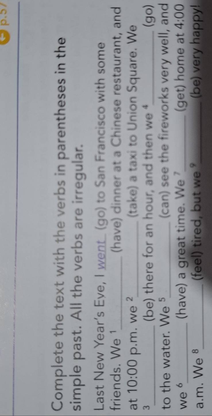 Complete the text with the verbs in parentheses in the 
simple past. All the verbs are irregular. 
Last New Year’s Eye, I went_ (go) to San Francisco with some 
friends. We 1_ (have) dinner at a Chinese restaurant, and 
at 10:00 p.m. we ²_ (take) a taxi to Union Square. We 
3_ _(go) 
(be) there for an hour, and then we 
to the water. We 5_ (can) see the fireworks very well, and 
we 6_ (have) a great time. We _(get) home at 4:00 
a.m. We §_ feel) tired, but we _(be) very happy!