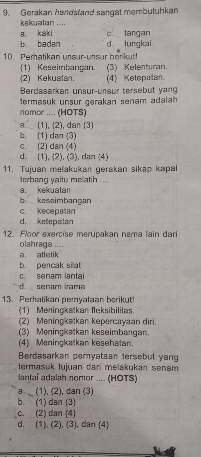 Gerakan handstand sangat membutuhkan
kekuatan ....
a. kaki c. tangan
b. badan dà tungkai
10. Perhatikan unsur-unsur berikut!
(1) Keseimbangan. (3) Kelenturan.
(2) Kekuatan. (4) Ketepatan.
Berdasarkan unsur-unsur tersebut yang
termasuk unsur gerakan senam adalah
nomor .... (HOTS)
a. (1), (2), dan (3)
b. (1) dan (3)
c. (2) dan (4)
d. (1), (2), (3), dan (4)
11. Tujuan melakukan gerakan sikap kapal
terbang yaitu melatih ....
a. kekuatan
b. keseimbangan
c. kecepatan
d. ketepatan
12. Floor exercise merupakan nama lain dari
olahraga ....
a. atletik
b. pencak silat
c. senam lantai
d. senam irama
13. Perhatikan pernyataan berikut!
(1) Meningkatkan fleksibilitas.
(2) Meningkatkan kepercayaan diri.
(3) Meningkatkan keseimbangan.
(4) Meningkatkan kesehatan.
Berdasarkan pernyataan tersebut yang
termasuk tujuan dari melakukan senam
lantai adalah nomor .... (HOTS)
a. (1), (2), dan (3)
b. (1) dan (3)
c. (2) dan (4)
d. (1), (2), (3), dan (4)