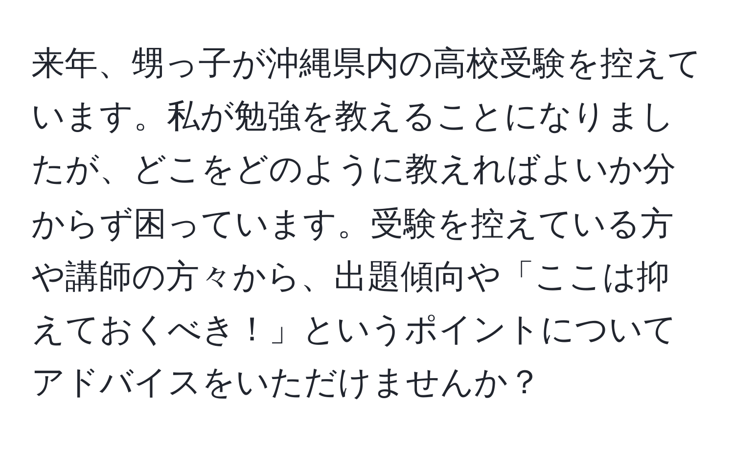 来年、甥っ子が沖縄県内の高校受験を控えています。私が勉強を教えることになりましたが、どこをどのように教えればよいか分からず困っています。受験を控えている方や講師の方々から、出題傾向や「ここは抑えておくべき！」というポイントについてアドバイスをいただけませんか？