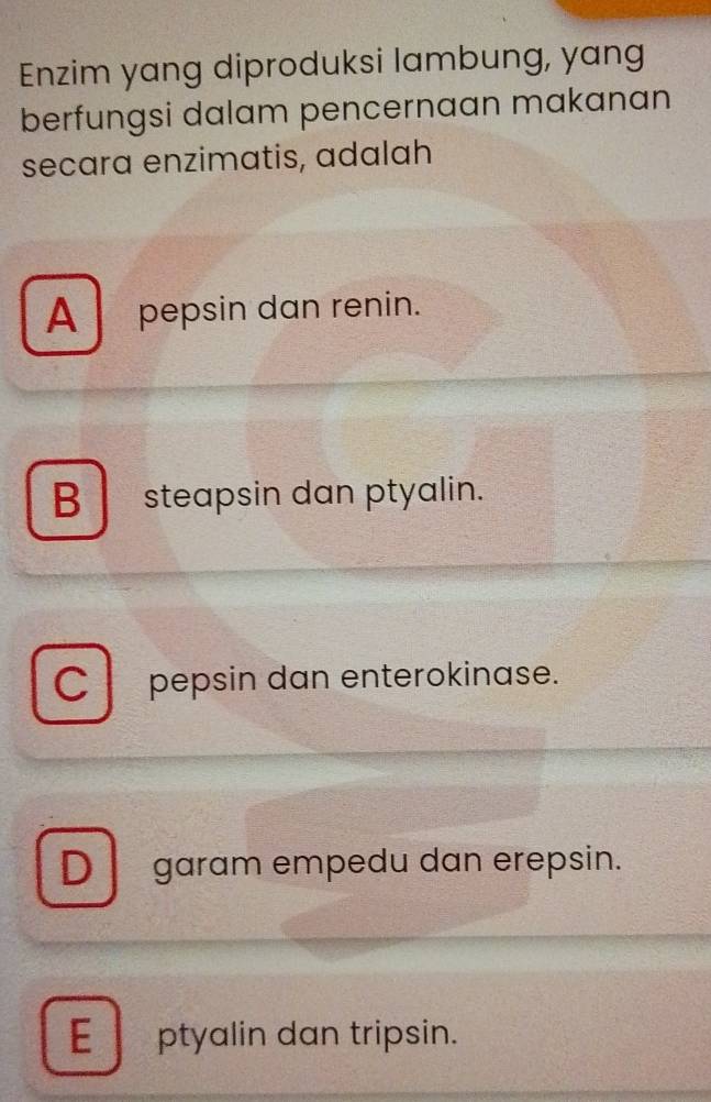 Enzim yang diproduksi lambung, yang
berfungsi dalam pencernaan makanan
secara enzimatis, adalah
A pepsin dan renin.
B steapsin dan ptyalin.
C pepsin dan enterokinase.
Dgaram empedu dan erepsin.
E ptyalin dan tripsin.