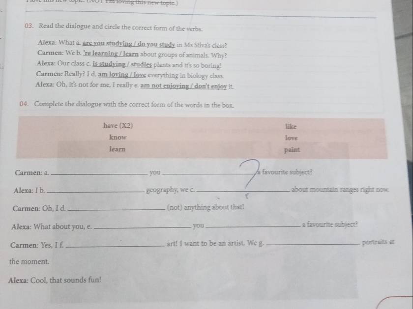 Tew lopic. (ROT Im loving this new topic.) 
03. Read the dialogue and circle the correct form of the verbs. 
Alexa: What a are you studying / do you study in Ms Silva's class? 
Carmen: We b. 're learning / learn about groups of animals. Why? 
Alexa: Our class c. is studying / studies plants and it's so boring! 
Carmen: Really? I d. am loving / love everything in biology class. 
Alexa: Oh, it's not for me, I really e. am not enjoying / don't enjoy it. 
04. Complete the dialogue with the correct form of the words in the box. 
have (X2) like 
know love 
learn paint 
Carmen: a. _you_ a favourite subject? 
Alexa: I b. _geography, we c. _ about mountain ranges right noe. 
Carmen: Oh, I d. _(not) anything about that! 
Alexa: What about you, e. _you _a favourite subject? 
Carmen: Yes, I f. _art! I want to be an artist. We g. _portraits at 
the moment. 
Alexa: Cool, that sounds fun!