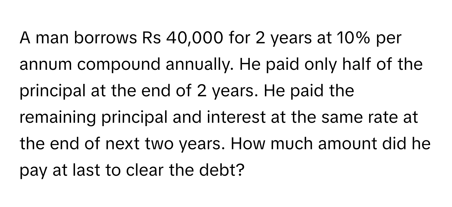 A man borrows Rs 40,000 for 2 years at 10% per annum compound annually. He paid only half of the principal at the end of 2 years. He paid the remaining principal and interest at the same rate at the end of next two years. How much amount did he pay at last to clear the debt?