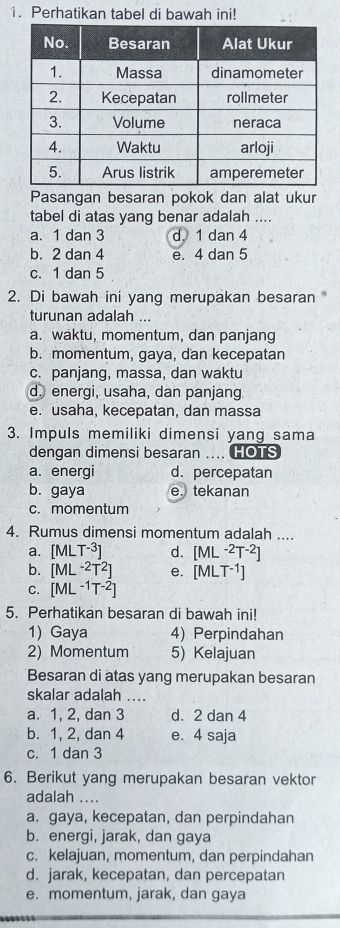 Perhatikan tabel di bawah ini!
Pasangan besaran pokok dan alat ukur
tabel di atas yang benar adalah ....
a. 1 dan 3 d. 1 dan 4
b. 2 dan 4 e. 4 dan 5
c. 1 dan 5
2. Di bawah ini yang merupakan besaran 
turunan adalah ...
a. waktu, momentum, dan panjang
b. momentum, gaya, dan kecepatan
c. panjang, massa, dan waktu
d. energi, usaha, dan panjang
e. usaha, kecepatan, dan massa
3. Impuls memiliki dimensi yang sama
dengan dimensi besaran .... HOTS
a. energi d. percepatan
b. gaya e.tekanan
c. momentum
4. Rumus dimensi momentum adalah ....
a. [MLT^(-3)] d. [ML^(-2)T^(-2)]
b. [ML^(-2)T^2] e、 [MLT^(-1)]
C. [ML^(-1)T^(-2)]
5. Perhatikan besaran di bawah ini!
1) Gaya 4) Perpindahan
2) Momentum 5) Kelajuan
Besaran di atas yang merupakan besaran
skalar adalah ....
a. 1, 2, dan 3 d. 2 dan 4
b. 1, 2, dan 4 e. 4 saja
c. 1 dan 3
6. Berikut yang merupakan besaran vektor
adalah ....
a. gaya, kecepatan, dan perpindahan
b. energi, jarak, dan gaya
c. kelajuan, momentum, dan perpindahan
d. jarak, kecepatan, dan percepatan
e. momentum, jarak, dan gaya