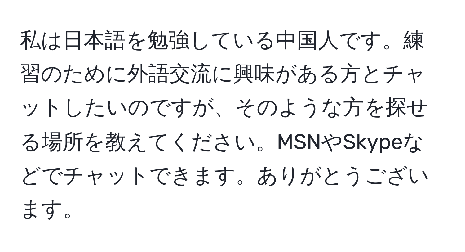 私は日本語を勉強している中国人です。練習のために外語交流に興味がある方とチャットしたいのですが、そのような方を探せる場所を教えてください。MSNやSkypeなどでチャットできます。ありがとうございます。