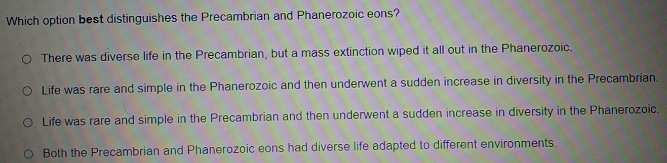 Which option best distinguishes the Precambrian and Phanerozoic eons?
There was diverse life in the Precambrian, but a mass extinction wiped it all out in the Phanerozoic.
Life was rare and simple in the Phanerozoic and then underwent a sudden increase in diversity in the Precambrian.
Life was rare and simple in the Precambrian and then underwent a sudden increase in diversity in the Phanerozoic.
Both the Precambrian and Phanerozoic eons had diverse life adapted to different environments.