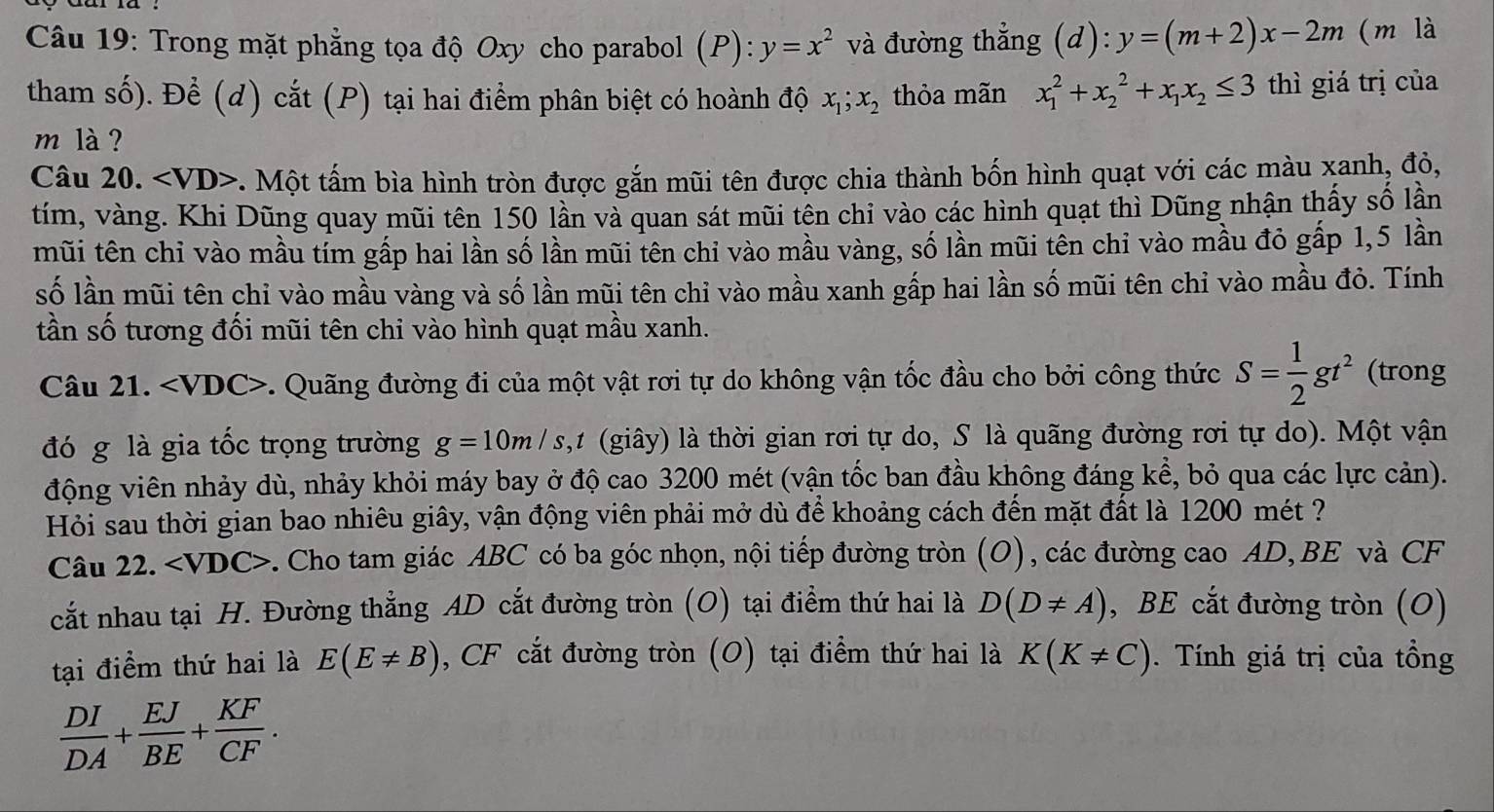 Trong mặt phẳng tọa độ Oxy cho parabol (P): y=x^2 và đường thẳng (d): y=(m+2)x-2m (m là
tham số). Để (d) cắt (P) tại hai điểm phân biệt có hoành độ x_1;x_2 thỏa mãn x_1^(2+x_2^2+x_1)x_2≤ 3 thì giá trị của
m là ?
Câu 20.. Một tấm bìa hình tròn được gắn mũi tên được chia thành bốn hình quạt với các màu xanh, đỏ,
tím, vàng. Khi Dũng quay mũi tên 150 lần và quan sát mũi tên chỉ vào các hình quạt thì Dũng nhận thấy số lần
mũi tên chỉ vào mầu tím gấp hai lần số lần mũi tên chỉ vào mầu vàng, số lần mũi tên chỉ vào mầu đỏ gấp 1,5 lần
số lần mũi tên chỉ vào mầu vàng và số lần mũi tên chỉ vào mầu xanh gấp hai lần số mũi tên chỉ vào mầu đỏ. Tính
tần số tương đối mũi tên chi vào hình quạt mầu xanh.
Câu 21. ∠ VDC> -. Quãng đường đi của một vật rơi tự do không vận tốc đầu cho bởi công thức S= 1/2 gt^2 (trong
đó g là gia tốc trọng trường g=10m/s 1,1 (giây) là thời gian rơi tự do, S là quãng đường rơi tự do). Một vận
động viên nhảy dù, nhảy khỏi máy bay ở độ cao 3200 mét (vận tốc ban đầu không đáng kể, bỏ qua các lực cản).
Hỏi sau thời gian bao nhiêu giây, vận động viên phải mở dù để khoảng cách đến mặt đất là 1200 mét ?
Câu 22. ∠ VDC> F. Cho tam giác ABC có ba góc nhọn, nội tiếp đường tròn (O), các đường cao AD, BE và CF
cắt nhau tại H. Đường thẳng AD cắt đường tròn (O) tại điểm thứ hai là D(D!= A) , BE cắt đường tròn (O)
tại điểm thứ hai là E(E!= B) , CF cắt đường tròn (O) tại điểm thứ hai là K(K!= C).  Tính giá trị của tổng
 DI/DA + EJ/BE + KF/CF .