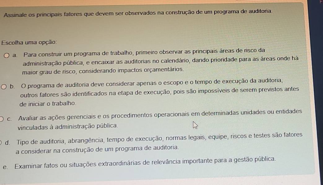 Assinale os principais fatores que devem ser observados na construção de um programa de auditoria.
Escolha uma opção:
a Para construir um programa de trabalho, primeiro observar as principais áreas de risco da
administração pública, e encaixar as auditorias no calendário, dando prioridade para as áreas onde há
maior grau de risco, considerando impactos orçamentários.
b. O programa de auditoria deve considerar apenas o escopo e o tempo de execução da auditoria,
outros fatores são identificados na etapa de execução, pois são impossíveis de serem previstos antes
de iniciar o trabalho.
c. Avaliar as ações gerenciais e os procedimentos operacionais em determinadas unidades ou entidades
vinculadas à administração pública.
d. Tipo de auditoria, abrangência, tempo de execução, normas legais, equipe, riscos e testes são fatores
a considerar na construção de um programa de auditoria.
e Examinar fatos ou situações extraordinárias de relevância importante para a gestão pública.