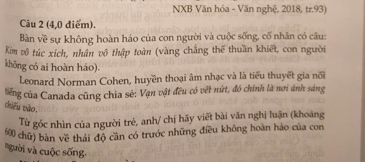 NXB Văn hóa - Văn nghệ, 2018, tr. 93) 
Câu 2 (4,0 điểm). 
Bàn về sự không hoàn hảo của con người và cuộc sống, cổ nhân có câu: 
Kim vô túc xích, nhân vô thập toàn (vàng chẳng thể thuần khiết, con người 
không có ai hoàn hảo). 
Leonard Norman Cohen, huyền thoại âm nhạc và là tiểu thuyết gia nổi 
tiếng của Canada cũng chia sẻ: Vạn vật đều có vết nứt, đó chính là nơi ánh sáng 
chiếu vào. 
Từ góc nhìn của người trẻ, anh/ chị hãy viết bài văn nghị luận (khoảng
600 chữ) bàn về thái độ cần có trước những điều không hoàn hảo của con 
người và cuộc sống.