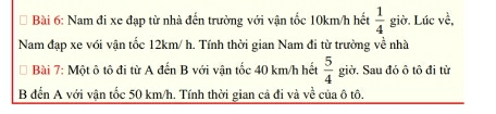 Nam đi xe đạp từ nhà đến trường với vận tốc 10km/h hết  1/4  giờ. Lúc ..frac 1 
Nam đạp xe với vận tốc 12km/ h. Tính thời gian Nam đi từ trường về nhà 
Bài 7: Một ô tô đi từ A đến B với vận tốc 40 km/h hết  5/4  giờ. Sau đó ô tô đi từ 
B đến A với vận tốc 50 km/h. Tính thời gian cả đi và về của ô tô.