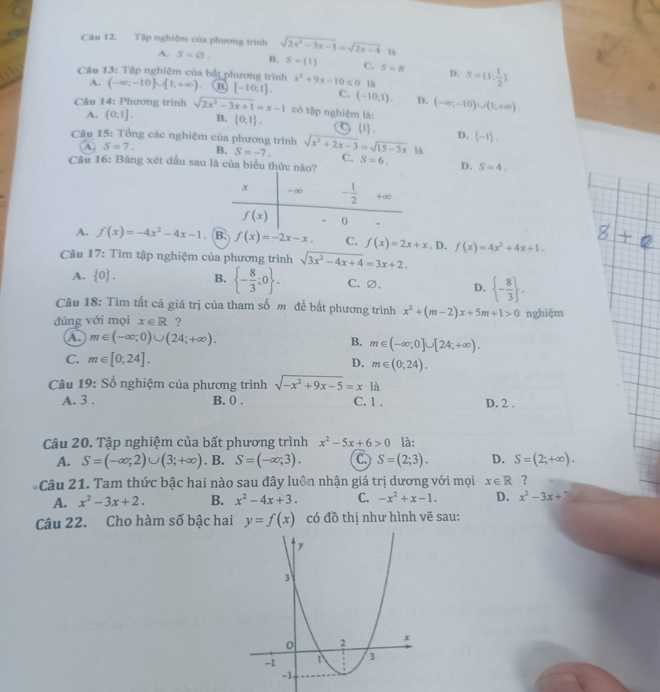 Tập nghiệm của phương trình sqrt(2x^2-3x-1)=sqrt(2x-4) là
A. S=varnothing . B. S=(1) C. S=R D. S=(1: 1/2 )
Câu 13: Tập nghiệm của bất phương trình x^2+9x-10≤ 0 là
A. (-∈fty ;-10]∪ [1;+∈fty ) B [-10:1].
C. (-10;1). D. (-∈fty ,-10)∪ (1,+∈fty ).
Câu 14: Phương trình sqrt(2x^2-3x+1)=x-1 có tập nghiệm là:
A. (0;1]. B.  0;1 .
1 .
D.  -1 .
Câu 15: Tổng các nghiệm của phương trình sqrt(x^2+2x-3)=sqrt(15-5x) là
A. S=7.
B. S=-7. C. S=6. D. S=4.
Câu 16: Bảng xét dấu sau là của biểu thức nào?
A. f(x)=-4x^2-4x-1 、 B. f(x)=-2x-x. C. f(x)=2x+x. D. f(x)=4x^2+4x+1.
Câu 17: Tìm tập nghiệm của phương trình sqrt(3x^2-4x+4)=3x+2.
A.  0 . B.  - 8/3 ;0 . C. ∅. D.  - 8/3  .
Câu 18: Tìm tất cả giá trị của tham số m đề bất phương trình x^2+(m-2)x+5m+1>0 nghiệm
đúng với mọi x∈ R ?
A. m∈ (-∈fty ;0)∪ (24;+∈fty ). B. m∈ (-∈fty ;0]∪ [24;+∈fty ).
C. m∈ [0;24]. D. m∈ (0;24).
Câu 19: Số nghiệm của phương trình sqrt(-x^2+9x-5)=x là
A. 3 . B. 0 . C. 1 . D. 2 .
Câu 20. Tập nghiệm của bất phương trình x^2-5x+6>0 là:
A. S=(-∈fty ;2)∪ (3;+∈fty ). B. S=(-∈fty ;3). C S=(2;3). D. S=(2;+∈fty ).
Câu 21. Tam thức bậc hai nào sau đây luôn nhận giá trị dương với mọi x∈ R ?
A. x^2-3x+2. B. x^2-4x+3. C. -x^2+x-1. D. x^2-3x+7
Câu 22. Cho hàm số bậc hai y=f(x) có đồ thị như hình vẽ sau: