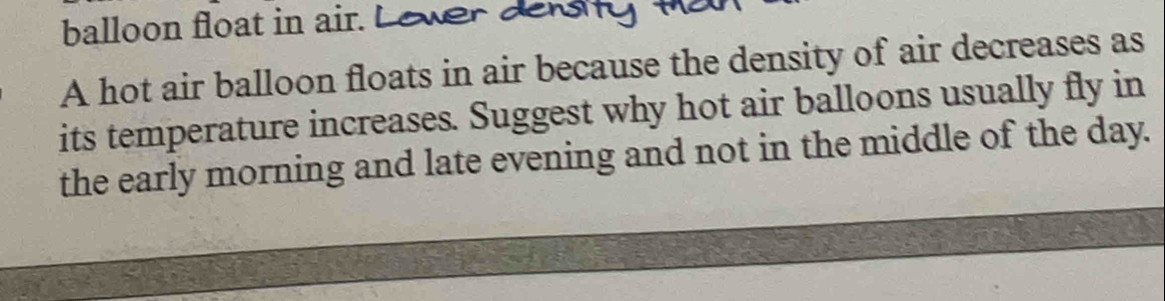 balloon float in air. L ewe 
A hot air balloon floats in air because the density of air decreases as 
its temperature increases. Suggest why hot air balloons usually fly in 
the early morning and late evening and not in the middle of the day.