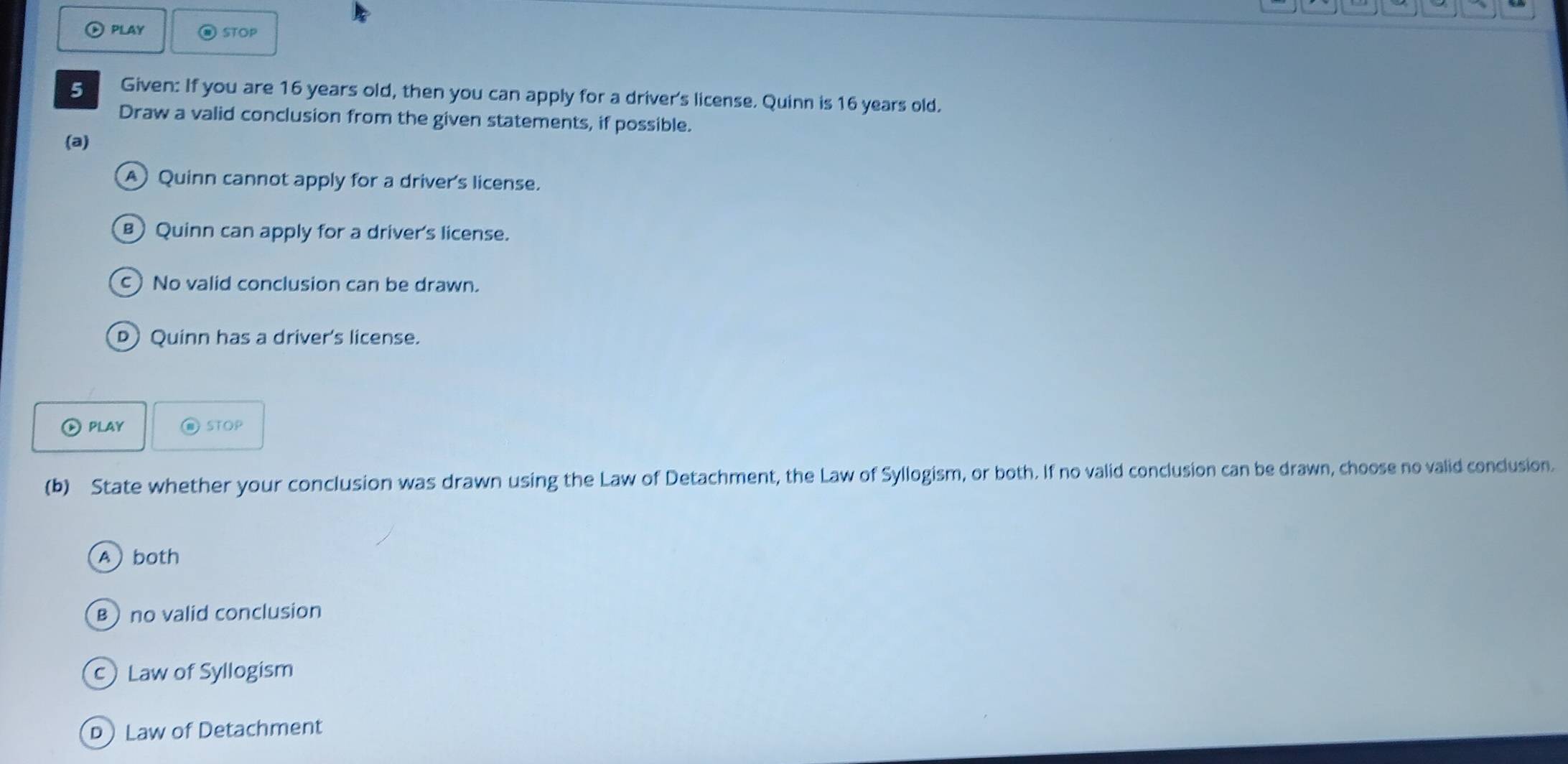 )PLAY STOP
5 Given: If you are 16 years old, then you can apply for a driver's license. Quinn is 16 years old.
Draw a valid conclusion from the given statements, if possible.
(a)
A) Quinn cannot apply for a driver's license.
в) Quinn can apply for a driver's license.
c No valid conclusion can be drawn.
D Quinn has a driver's license.
D play @ STOP
(b) State whether your conclusion was drawn using the Law of Detachment, the Law of Syllogism, or both. If no valid conclusion can be drawn, choose no valid conclusion.
A both
B no valid conclusion
c Law of Syllogism
D Law of Detachment