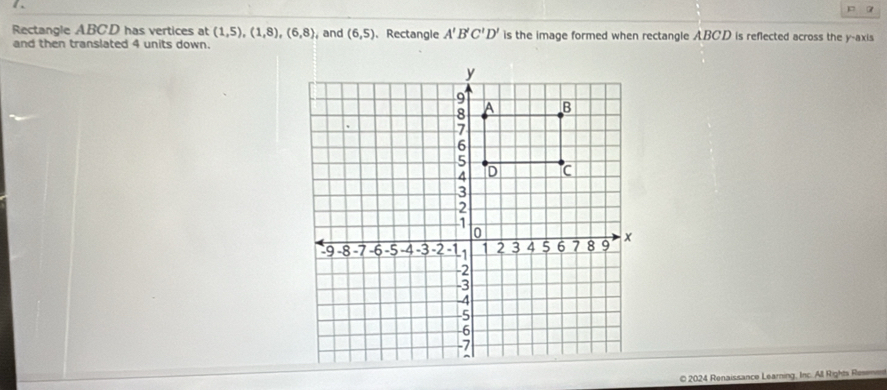 Rectangle ABCD has vertices at (1,5), (1,8), (6,8) ,and (6,5) 、 Rectangle A'B'C'D' is the image formed when rectangle ABCD is reflected across the y-axis 
and then translated 4 units down. 
© 2024 Renaissance Learning, Inc. All Rights Resenm