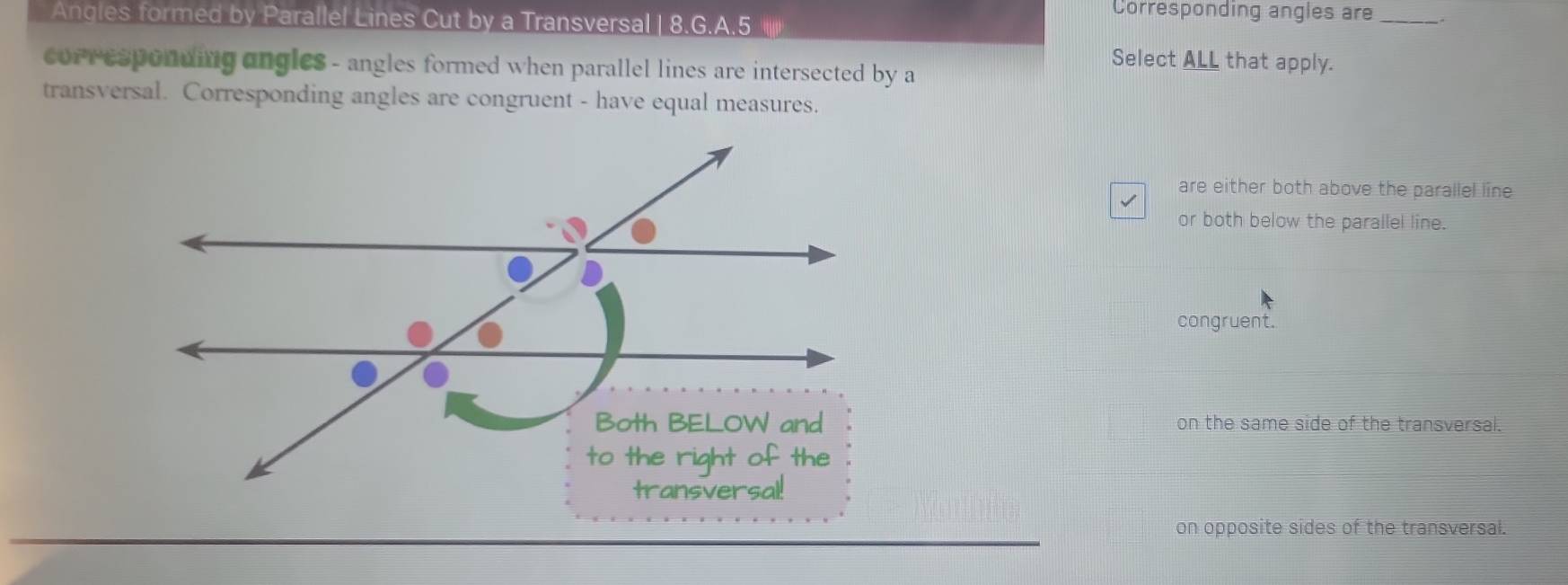 Corresponding angles are _.
Angles formed by Parallel Lines Cut by a Transversal | 8.G.A.5 i|||)
Select ALL that apply.
corresponding angles - angles formed when parallel lines are intersected by a
transversal. Corresponding angles are congruent - have equal measures.
are either both above the parallel line
or both below the parallel line.
congruent.
on the same side of the transversal.
on opposite sides of the transversal.