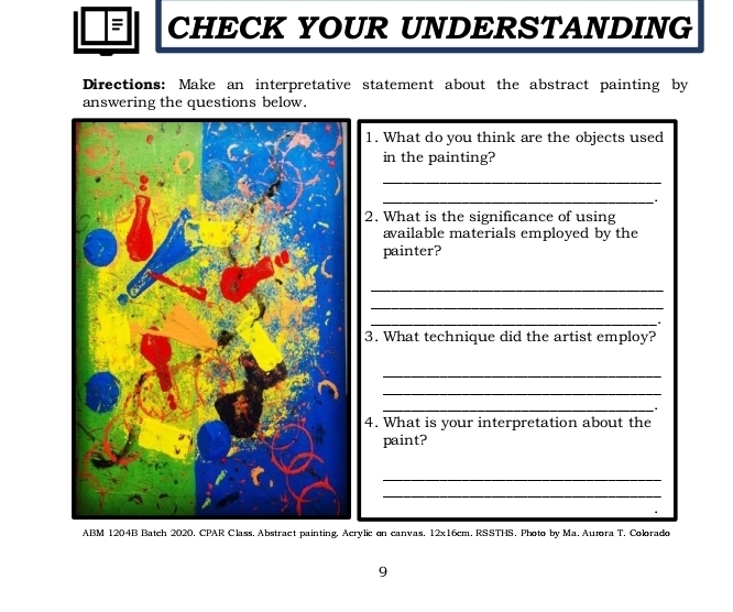 CHECK YOUR UNDERSTANDING 
Directions: Make an interpretative statement about the abstract painting by 
answering the questions below. 
1. What do you think are the objects used 
in the painting? 
_ 
_ 
2. What is the significance of using 
available materials employed by the 
painter? 
_ 
_ 
_ 
3. What technique did the artist employ? 
_ 
_ 
_ 
4. What is your interpretation about the 
paint? 
_ 
_ 
ABM 1204B Batch 2020. CPAR Class. Abstract painting. Acrylic on canvas. 12x16cm. RSSTHS. Photo by Ma. Aumra T. Colorado 
9