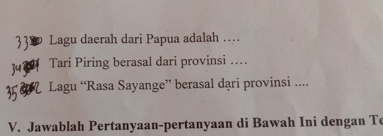 Lagu daerah dari Papua adalah ….. 
Tari Piring berasal dari provinsi … 
Lagu “Rasa Sayange” berasal dari provinsi .... 
V. Jawablah Pertanyaan-pertanyaan di Bawah Ini dengan Te