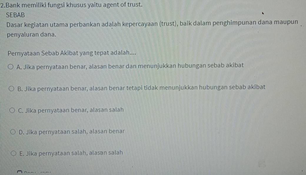 Bank memiliki fungsi khusus yaitu agent of trust.
SEBAB
Dasar kegiatan utama perbankan adalah kepercayaan (trust), baik dalam penghimpunan dana maupun 
penyaluran dana.
Pernyataan Sebab Akibat yang tepat adalah....
A. Jika pernyataan benar, alasan benar dan menunjukkan hubungan sebab akibat
B. Jika pernyataan benar, alasan benar tetapi tidak menunjukkan hubungan sebab akibat
C. Jika pernyataan benar, alasan salah
D. Jika pernyataan salah, alasan benar
E. Jika pernyataan salah, alasan salah