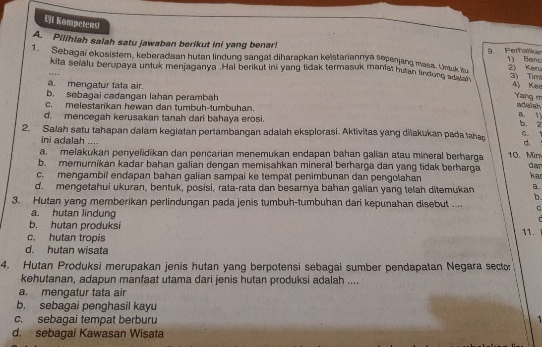 Uji Kompetensi
A. Pilihlah salah satu jawaban berikut ini yang benar! 9. Perhatikar
1. Sebagai ekosistem, keberadaan hutan lindung sangat diharapkan kelstariannya sepanjang masa. Untuk itu 2) Keru
1) Benc
kita selalu berupaya untuk menjaganya .Hal berikut ini yang tidak termasuk manfat hutan lindung adalah 3) Tim
a. mengatur tata air.
4) Kea
b. sebagai cadangan lahan perambah Yang m
c. melestarikan hewan dan tumbuh-tumbuhan.
adalah
d. mencegah kerusakan tanah dari bahaya erosi.
a. 1)
b. 2
2. Salah satu tahapan dalam kegiatan pertambangan adalah eksplorasi. Aktivitas yang dilakukan pada tahap C.
ini adalah ....
d.
a. melakukan penyelidikan dan pencarian menemukan endapan bahan galian atau mineral berharga 10. Min
b. memurnikan kadar bahan galian dengan memisahkan mineral berharga dan yang tidak berharga
dar
c. mengambil endapan bahan galian sampai ke tempat penimbunan dan pengolahan kar
d. mengetahui ukuran, bentuk, posisi, rata-rata dan besarnya bahan galian yang telah ditemukan
a.
b.
3. Hutan yang memberikan perlindungan pada jenis tumbuh-tumbuhan dari kepunahan disebut ....
a. hutan lindung
C

b. hutan produksi
11.
c. hutan tropis
d. hutan wisata
4. Hutan Produksi merupakan jenis hutan yang berpotensi sebagai sumber pendapatan Negara sector
kehutanan, adapun manfaat utama dari jenis hutan produksi adalah ....
a. mengatur tata air
b. sebagai penghasil kayu
c. sebagai tempat berburu 1
d. sebagai Kawasan Wisata