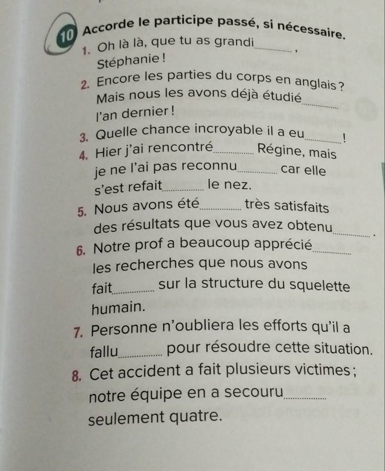 Accorde le participe passé, si nécessaire. 
1. Oh là là, que tu as grandi_ 
, 
Stéphanie ! 
2. Encore les parties du corps en anglais? 
Mais nous les avons déjà étudié 
I'an dernier ! 
_ 
3. Quelle chance incroyable il a eu _1 
4. Hier j'ai rencontré_ Régine, mais 
je ne l’ai pas reconnu_ car elle 
s’est refait_ le nez. 
5. Nous avons été_ très satisfaits 
_ 
des résultats que vous avez obtenu 
. 
6. Notre prof a beaucoup apprécié_ 
les recherches que nous avons 
fait_ sur la structure du squelette 
humain. 
7. Personne n'oubliera les efforts qu'il a 
fallu_ pour résoudre cette situation. 
8. Cet accident a fait plusieurs victimes; 
notre équipe en a secouru_ 
seulement quatre.