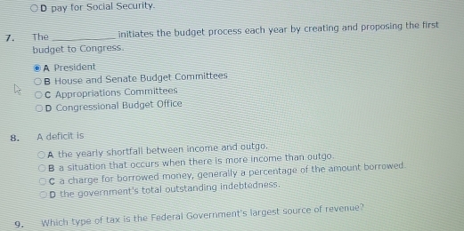 D pay for Social Security.
7. The _initiates the budget process each year by creating and proposing the first
budget to Congress.
A President
B House and Senate Budget Committees
C Appropriations Committees
D Congressional Budget Office
8. A deficit is
A the yearly shortfall between income and outgo.
B a situation that occurs when there is more income than outgo.
C a charge for borrowed money, generally a percentage of the amount borrowed
D the government's total outstanding indebtedness.
9. Which type of tax is the Federal Government's largest source of revenue?