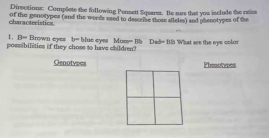 Directions: Complete the following Punnett Squares. Be sure that you include the ratios 
of the genotypes (and the words used to describe those alleles) and phenotypes of the 
characteristics. 
1. B=Brown eyes b= blue eyes Mom =BbDad=BB What are the eye color 
possibilities if they chose to have children? 
Genotypes Phenotypes