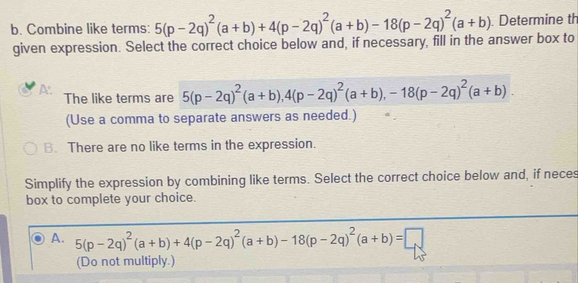 Combine like terms: 5(p-2q)^2(a+b)+4(p-2q)^2(a+b)-18(p-2q)^2(a+b). Determine th
given expression. Select the correct choice below and, if necessary, fill in the answer box to
A.
The like terms are 5(p-2q)^2(a+b), 4(p-2q)^2(a+b), -18(p-2q)^2(a+b). 
(Use a comma to separate answers as needed.)
B. There are no like terms in the expression.
Simplify the expression by combining like terms. Select the correct choice below and, if neces
box to complete your choice.
A. 5(p-2q)^2(a+b)+4(p-2q)^2(a+b)-18(p-2q)^2(a+b)=□
(Do not multiply.)