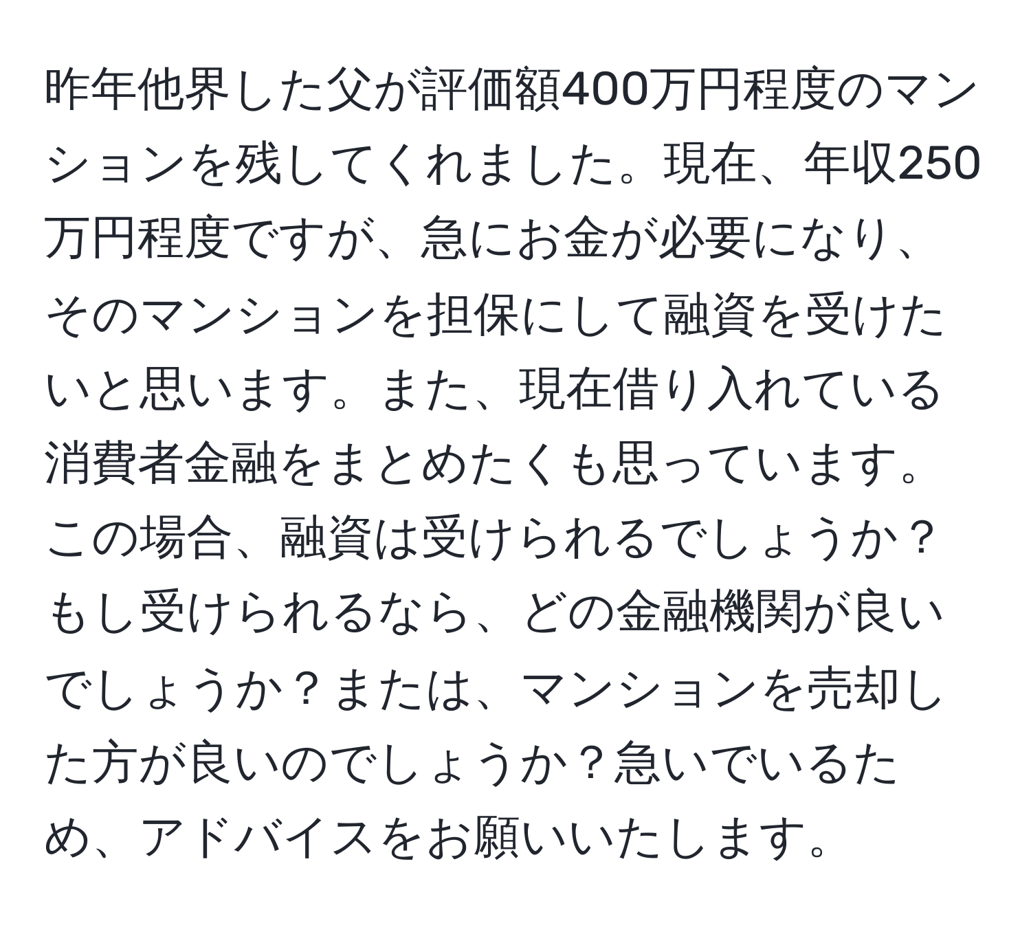 昨年他界した父が評価額400万円程度のマンションを残してくれました。現在、年収250万円程度ですが、急にお金が必要になり、そのマンションを担保にして融資を受けたいと思います。また、現在借り入れている消費者金融をまとめたくも思っています。この場合、融資は受けられるでしょうか？もし受けられるなら、どの金融機関が良いでしょうか？または、マンションを売却した方が良いのでしょうか？急いでいるため、アドバイスをお願いいたします。