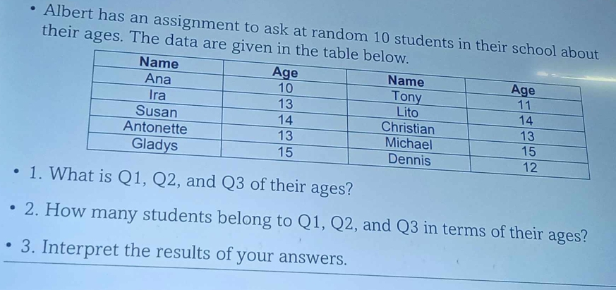 Albert has an assignment to ask at random 10 students in the 
their ages. The data are g 
1. of their ages? 
2. How many students belong to Q1, Q2, and Q3 in terms of their ages? 
3. Interpret the results of your answers.