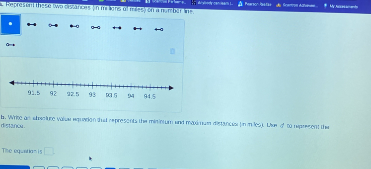 scantron Performa Anybody can learn |.. Pearson Realize Scantron Achievem.. My Assessments 
a. Represent these two distances (in millions of miles) on a number line. 
. 
b, Write an absolute value equation that represents the minimum and maximum distances (in miles). Use d to represent the 
distance. 
The equation is □.