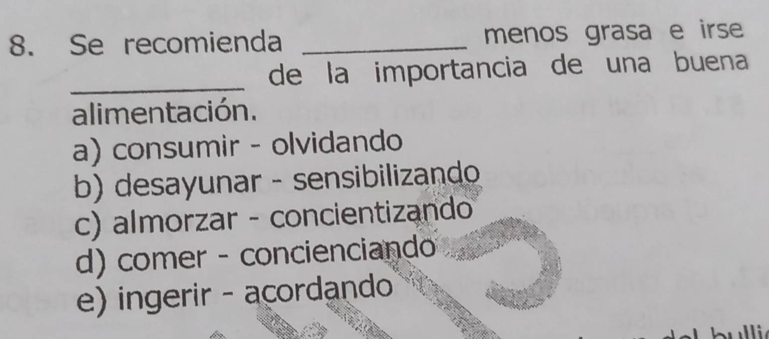 Se recomienda _menos grasa e irse
_de la importancia de una buena
alimentación.
a) consumir - olvidando
b) desayunar - sensibilizando
c) almorzar - concientizando
d) comer - concienciando
e) ingerir - acordando