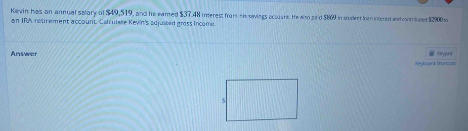 Kevin has an annual salary of $49,519, and he earned $37.48 interest from his savings account. He also paid $869 in student loan interest and contributed $2900 to 
an IRA retirement account. Calculate Kevin's adjusted gross income. 
Answer Keypad 
Keyboard Shortcuts